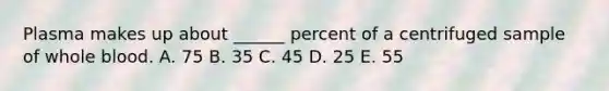 Plasma makes up about ______ percent of a centrifuged sample of whole blood. A. 75 B. 35 C. 45 D. 25 E. 55