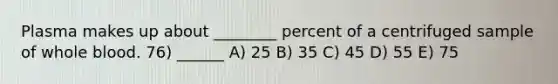 Plasma makes up about ________ percent of a centrifuged sample of whole blood. 76) ______ A) 25 B) 35 C) 45 D) 55 E) 75