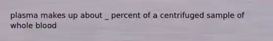 plasma makes up about _ percent of a centrifuged sample of whole blood