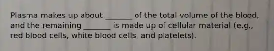 Plasma makes up about _______ of the total volume of the blood, and the remaining _______ is made up of cellular material (e.g., red blood cells, white blood cells, and platelets).