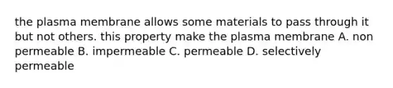 the plasma membrane allows some materials to pass through it but not others. this property make the plasma membrane A. non permeable B. impermeable C. permeable D. selectively permeable