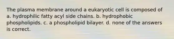 The plasma membrane around a eukaryotic cell is composed of a. hydrophilic fatty acyl side chains. b. hydrophobic phospholipids. c. a phospholipid bilayer. d. none of the answers is correct.