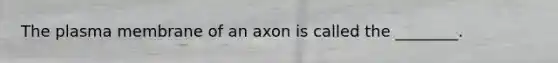 The plasma membrane of an axon is called the ________.