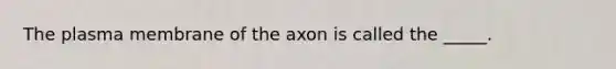 The plasma membrane of the axon is called the _____.