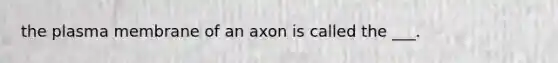 the plasma membrane of an axon is called the ___.