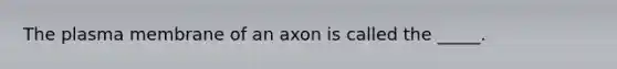 The plasma membrane of an axon is called the _____.