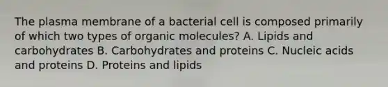 The plasma membrane of a bacterial cell is composed primarily of which two types of organic molecules? A. Lipids and carbohydrates B. Carbohydrates and proteins C. Nucleic acids and proteins D. Proteins and lipids