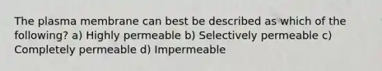 The plasma membrane can best be described as which of the following? a) Highly permeable b) Selectively permeable c) Completely permeable d) Impermeable