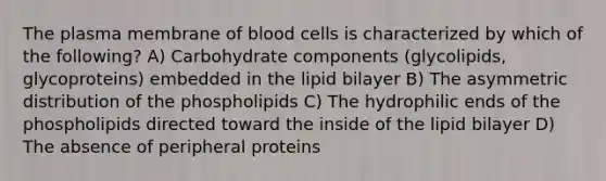 The plasma membrane of blood cells is characterized by which of the following? A) Carbohydrate components (glycolipids, glycoproteins) embedded in the lipid bilayer B) The asymmetric distribution of the phospholipids C) The hydrophilic ends of the phospholipids directed toward the inside of the lipid bilayer D) The absence of peripheral proteins