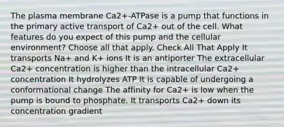 The plasma membrane Ca2+-ATPase is a pump that functions in the primary active transport of Ca2+ out of the cell. What features do you expect of this pump and the cellular environment? Choose all that apply. Check All That Apply It transports Na+ and K+ ions It is an antiporter The extracellular Ca2+ concentration is higher than the intracellular Ca2+ concentration It hydrolyzes ATP It is capable of undergoing a conformational change The affinity for Ca2+ is low when the pump is bound to phosphate. It transports Ca2+ down its concentration gradient