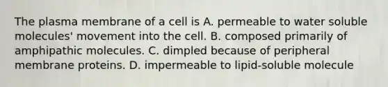 The plasma membrane of a cell is A. permeable to water soluble molecules' movement into the cell. B. composed primarily of amphipathic molecules. C. dimpled because of peripheral membrane proteins. D. impermeable to lipid-soluble molecule