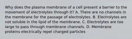 Why does the plasma membrane of a cell present a barrier to the movement of electrolytes through it? A. There are no channels in the membrane for the passage of electrolytes. B. Electrolytes are not soluble in the lipid of the membrane. C. Electrolytes are too large to pass through membrane channels. D. Membrane proteins electrically repel charged particles