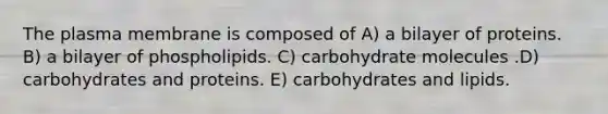 The plasma membrane is composed of A) a bilayer of proteins. B) a bilayer of phospholipids. C) carbohydrate molecules .D) carbohydrates and proteins. E) carbohydrates and lipids.