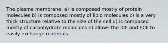 The plasma membrane: a) is composed mostly of protein molecules b) is composed mostly of lipid molecules c) is a very thick structure relative to the size of the cell d) is composed mostly of carbohydrate molecules e) allows the ICF and ECF to easily exchange materials