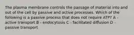 The plasma membrane controls the passage of material into and out of the cell by passive and active processes. Which of the following is a passive process that does not require ATP? A - active transport B - endocytosis C - facilitated diffusion D - passive transport