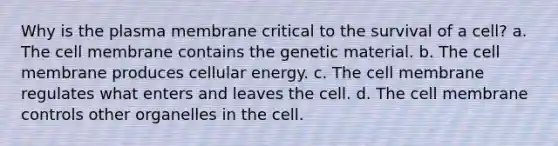 Why is the plasma membrane critical to the survival of a cell? a. The cell membrane contains the genetic material. b. The cell membrane produces cellular energy. c. The cell membrane regulates what enters and leaves the cell. d. The cell membrane controls other organelles in the cell.