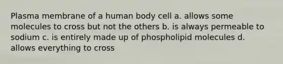 Plasma membrane of a human body cell a. allows some molecules to cross but not the others b. is always permeable to sodium c. is entirely made up of phospholipid molecules d. allows everything to cross