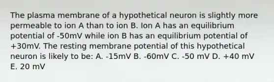 The plasma membrane of a hypothetical neuron is slightly more permeable to ion A than to ion B. Ion A has an equilibrium potential of -50mV while ion B has an equilibrium potential of +30mV. The resting membrane potential of this hypothetical neuron is likely to be: A. -15mV B. -60mV C. -50 mV D. +40 mV E. 20 mV