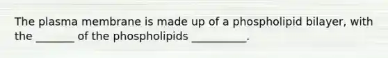 The plasma membrane is made up of a phospholipid bilayer, with the _______ of the phospholipids __________.