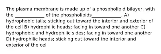 The plasma membrane is made up of a phospholipid bilayer, with the _____________ of the phospholipids_____________. A) hydrophobic tails; sticking out toward the interior and exterior of the cell B) hydrophilic heads; facing in toward one another C) hydrophobic and hydrophilic sides; facing in toward one another D) hydrophilic heads; sticking out toward the interior and exterior of the cell