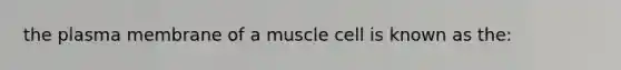 the plasma membrane of a muscle cell is known as the: