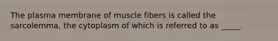 The plasma membrane of muscle fibers is called the sarcolemma, the cytoplasm of which is referred to as _____.