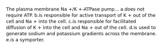 The plasma membrane Na +/K +-ATPase pump... a.does not require ATP. b.is responsible for active transport of K + out of the cell and Na + into the cell. c.is responsible for facilitated diffusion of K + into the cell and Na + out of the cell. d.is used to generate sodium and potassium gradients across the membrane. e.is a symporter.