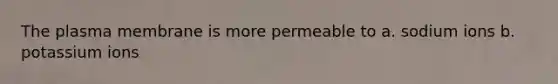 The plasma membrane is more permeable to a. sodium ions b. potassium ions