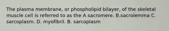 The plasma membrane, or phospholipid bilayer, of the skeletal muscle cell is referred to as the A sacromere. B.sacrolemma C. sarcoplasm. D. myofibril. B. sarcoplasm