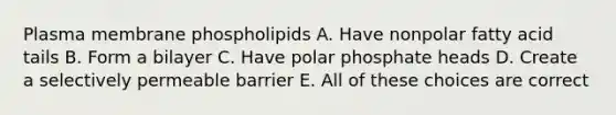 Plasma membrane phospholipids A. Have nonpolar fatty acid tails B. Form a bilayer C. Have polar phosphate heads D. Create a selectively permeable barrier E. All of these choices are correct