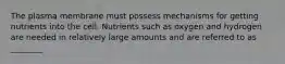 The plasma membrane must possess mechanisms for getting nutrients into the cell. Nutrients such as oxygen and hydrogen are needed in relatively large amounts and are referred to as ________