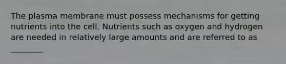 The plasma membrane must possess mechanisms for getting nutrients into the cell. Nutrients such as oxygen and hydrogen are needed in relatively large amounts and are referred to as ________