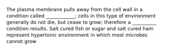 The plasma membrane pulls away from the cell wall in a condition called ____________; cells in this type of environment generally do not die, but cease to grow; therefore a __________ condition results. Salt cured fish or sugar and salt cured ham represent hypertonic environment in which most microbes cannot grow