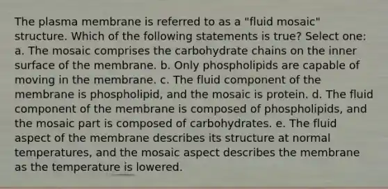 The plasma membrane is referred to as a "fluid mosaic" structure. Which of the following statements is true? Select one: a. The mosaic comprises the carbohydrate chains on the inner surface of the membrane. b. Only phospholipids are capable of moving in the membrane. c. The fluid component of the membrane is phospholipid, and the mosaic is protein. d. The fluid component of the membrane is composed of phospholipids, and the mosaic part is composed of carbohydrates. e. The fluid aspect of the membrane describes its structure at normal temperatures, and the mosaic aspect describes the membrane as the temperature is lowered.