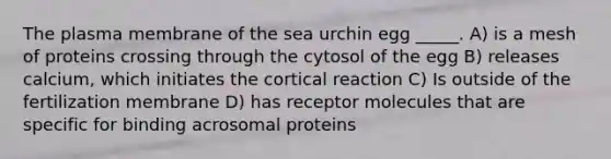 The plasma membrane of the sea urchin egg _____. A) is a mesh of proteins crossing through the cytosol of the egg B) releases calcium, which initiates the cortical reaction C) Is outside of the fertilization membrane D) has receptor molecules that are specific for binding acrosomal proteins