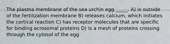 The plasma membrane of the sea urchin egg _____. A) is outside of the fertilization membrane B) releases calcium, which initiates the cortical reaction C) has receptor molecules that are specific for binding acrosomal proteins D) is a mesh of proteins crossing through the cytosol of the egg