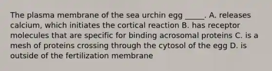 The plasma membrane of the sea urchin egg _____. A. releases calcium, which initiates the cortical reaction B. has receptor molecules that are specific for binding acrosomal proteins C. is a mesh of proteins crossing through the cytosol of the egg D. is outside of the fertilization membrane