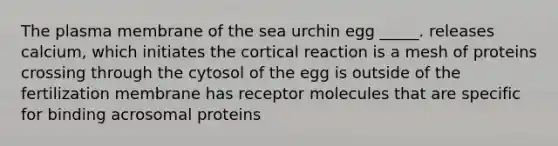 The plasma membrane of the sea urchin egg _____. releases calcium, which initiates the cortical reaction is a mesh of proteins crossing through the cytosol of the egg is outside of the fertilization membrane has receptor molecules that are specific for binding acrosomal proteins