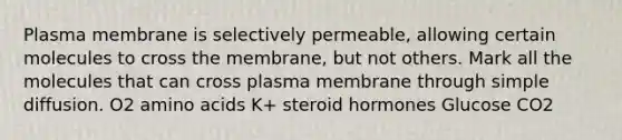 Plasma membrane is selectively permeable, allowing certain molecules to cross the membrane, but not others. Mark all the molecules that can cross plasma membrane through simple diffusion. O2 amino acids K+ steroid hormones Glucose CO2