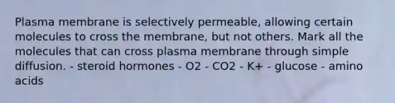 Plasma membrane is selectively permeable, allowing certain molecules to cross the membrane, but not others. Mark all the molecules that can cross plasma membrane through simple diffusion. - steroid hormones - O2 - CO2 - K+ - glucose - amino acids