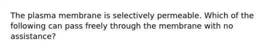 The plasma membrane is selectively permeable. Which of the following can pass freely through the membrane with no assistance?