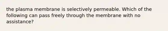 the plasma membrane is selectively permeable. Which of the following can pass freely through the membrane with no assistance?