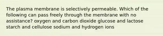 The plasma membrane is selectively permeable. Which of the following can pass freely through the membrane with no assistance? oxygen and carbon dioxide glucose and lactose starch and cellulose sodium and hydrogen ions