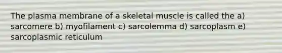 The plasma membrane of a skeletal muscle is called the a) sarcomere b) myofilament c) sarcolemma d) sarcoplasm e) sarcoplasmic reticulum