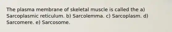 The plasma membrane of skeletal muscle is called the a) Sarcoplasmic reticulum. b) Sarcolemma. c) Sarcoplasm. d) Sarcomere. e) Sarcosome.