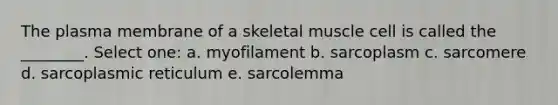 The plasma membrane of a skeletal muscle cell is called the ________. Select one: a. myofilament b. sarcoplasm c. sarcomere d. sarcoplasmic reticulum e. sarcolemma