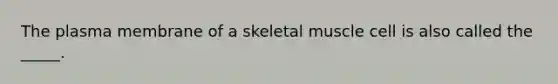 The plasma membrane of a skeletal muscle cell is also called the _____.