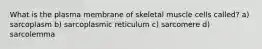 What is the plasma membrane of skeletal muscle cells called? a) sarcoplasm b) sarcoplasmic reticulum c) sarcomere d) sarcolemma