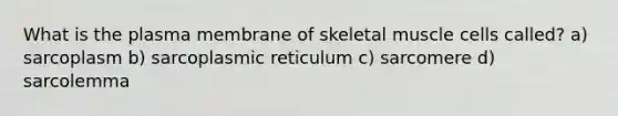 What is the plasma membrane of skeletal muscle cells called? a) sarcoplasm b) sarcoplasmic reticulum c) sarcomere d) sarcolemma