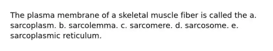 The plasma membrane of a skeletal muscle fiber is called the a. sarcoplasm. b. sarcolemma. c. sarcomere. d. sarcosome. e. sarcoplasmic reticulum.